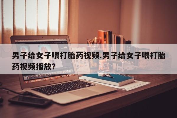 网上米非司酮片在线购买男子给女子喂打胎药视频.男子给女子喂打胎药视频播放？