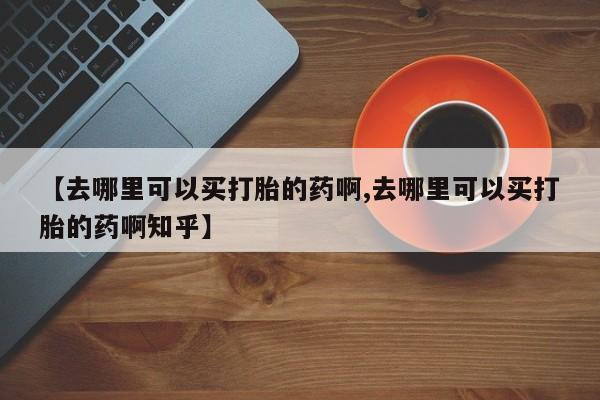 网上米非司酮片在线购买【去哪里可以买打胎的药啊,去哪里可以买打胎的药啊知乎】