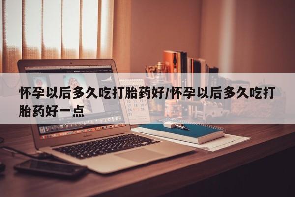 网上米非司酮片在线购买怀孕以后多久吃打胎药好/怀孕以后多久吃打胎药好一点