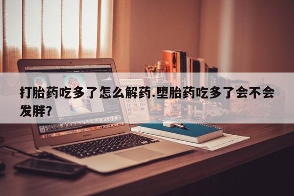 网上米非司酮片在线购买打胎药吃多了怎么解药.堕胎药吃多了会不会发胖？