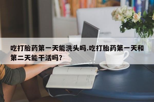 网上米非司酮片在线购买吃打胎药第一天能洗头吗.吃打胎药第一天和第二天能干活吗？