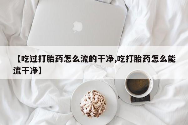 网上米非司酮片在线购买【吃过打胎药怎么流的干净,吃打胎药怎么能流干净】