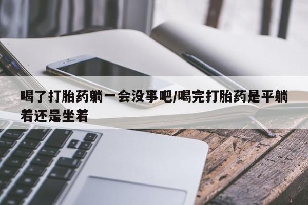 网上米非司酮片在线购买喝了打胎药躺一会没事吧/喝完打胎药是平躺着还是坐着