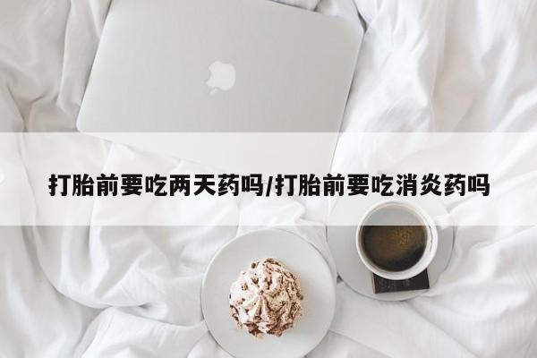 网上米非司酮片在线购买打胎前要吃两天药吗/打胎前要吃消炎药吗