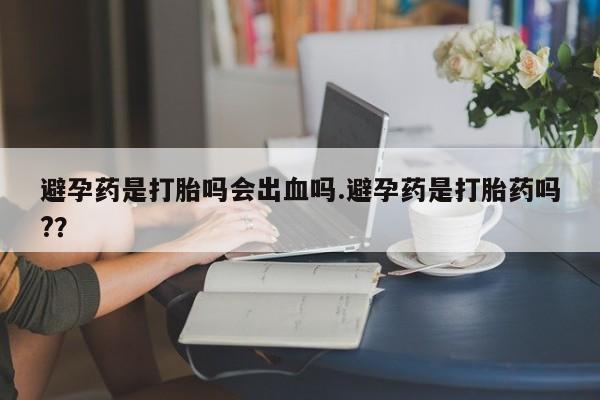 网上米非司酮片在线购买避孕药是打胎吗会出血吗.避孕药是打胎药吗?？