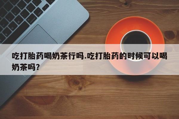 网上米非司酮片在线购买吃打胎药喝奶茶行吗.吃打胎药的时候可以喝奶茶吗？