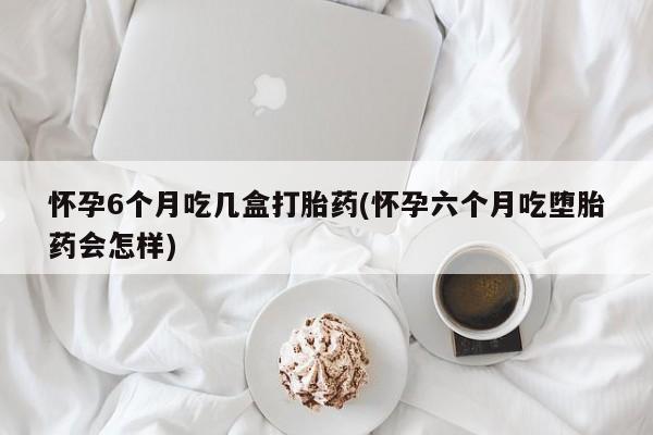 网上米非司酮片在线购买怀孕6个月吃几盒打胎药(怀孕六个月吃堕胎药会怎样)
