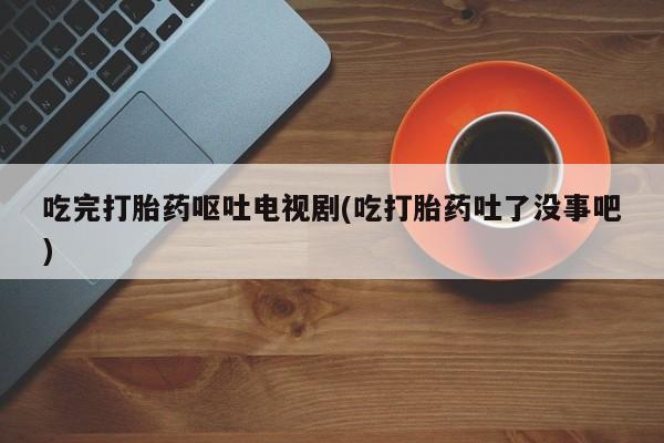 网上米非司酮片在线购买吃完打胎药呕吐电视剧(吃打胎药吐了没事吧)