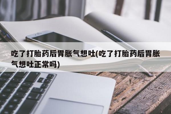 网上米非司酮片在线购买吃了打胎药后胃胀气想吐(吃了打胎药后胃胀气想吐正常吗)