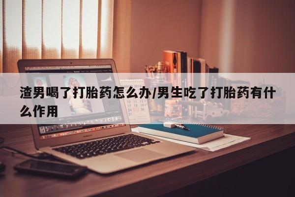 网上米非司酮片在线购买渣男喝了打胎药怎么办/男生吃了打胎药有什么作用
