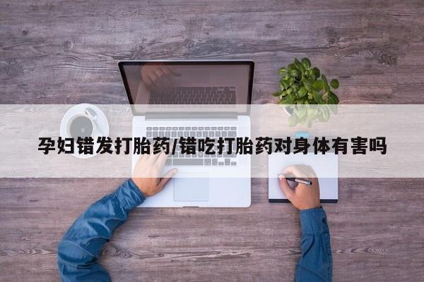 网上米非司酮片在线购买孕妇错发打胎药/错吃打胎药对身体有害吗
