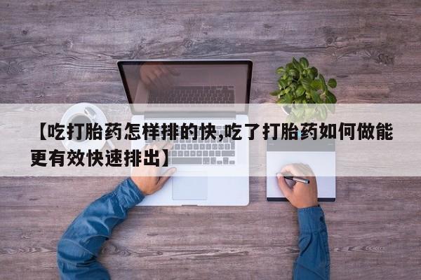 网上米非司酮片在线购买【吃打胎药怎样排的快,吃了打胎药如何做能更有效快速排出】