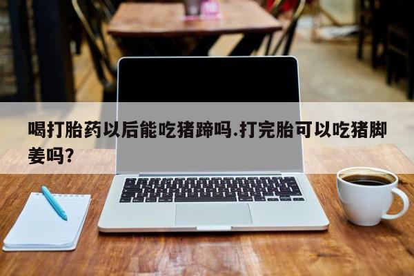 网上米非司酮片在线购买喝打胎药以后能吃猪蹄吗.打完胎可以吃猪脚姜吗？