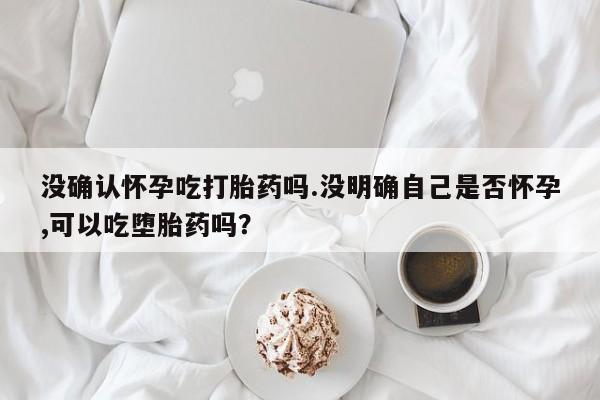 网上米非司酮片在线购买没确认怀孕吃打胎药吗.没明确自己是否怀孕,可以吃堕胎药吗？
