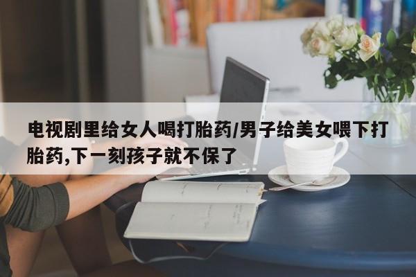 网上米非司酮片在线购买电视剧里给女人喝打胎药/男子给美女喂下打胎药,下一刻孩子就不保了