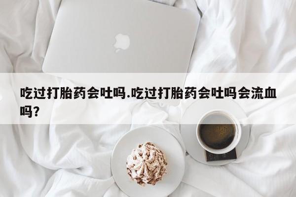 网上米非司酮片在线购买吃过打胎药会吐吗.吃过打胎药会吐吗会流血吗？