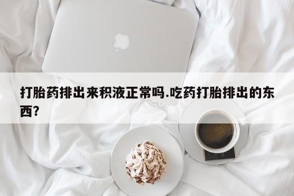 网上米非司酮片在线购买打胎药排出来积液正常吗.吃药打胎排出的东西？