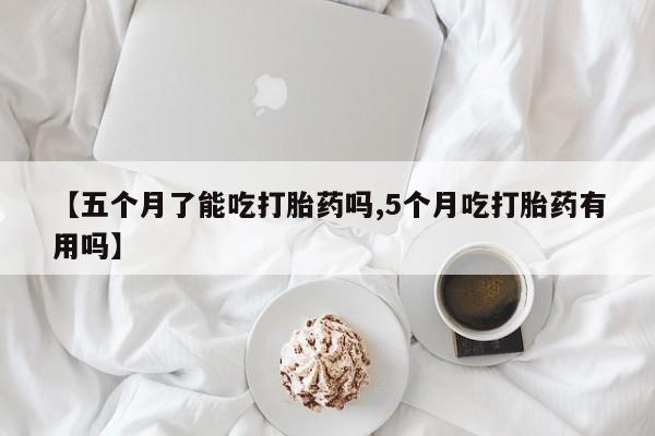 网上米非司酮片在线购买【五个月了能吃打胎药吗,5个月吃打胎药有用吗】