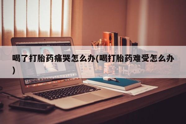 网上米非司酮片在线购买喝了打胎药痛哭怎么办(喝打胎药难受怎么办)