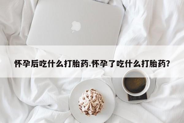 网上米非司酮片在线购买怀孕后吃什么打胎药.怀孕了吃什么打胎药？