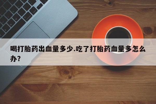 网上米非司酮片在线购买喝打胎药出血量多少.吃了打胎药血量多怎么办？