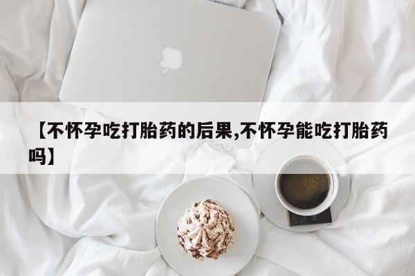 网上米非司酮片在线购买【不怀孕吃打胎药的后果,不怀孕能吃打胎药吗】