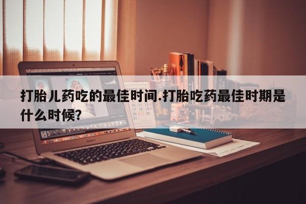网上米非司酮片在线购买打胎儿药吃的最佳时间.打胎吃药最佳时期是什么时候？