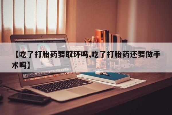 网上米非司酮片在线购买【吃了打胎药要取环吗,吃了打胎药还要做手术吗】