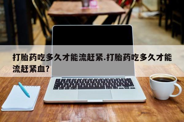 网上米非司酮片在线购买打胎药吃多久才能流赶紧.打胎药吃多久才能流赶紧血？
