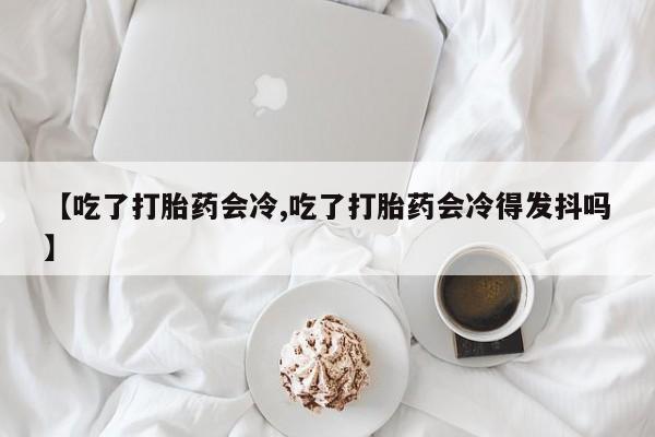 网上米非司酮片在线购买【吃了打胎药会冷,吃了打胎药会冷得发抖吗】