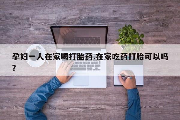 网上米非司酮片在线购买孕妇一人在家喝打胎药.在家吃药打胎可以吗？