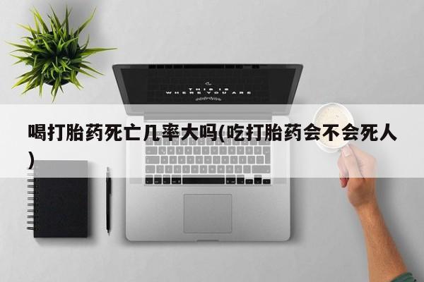 网上米非司酮片在线购买喝打胎药死亡几率大吗(吃打胎药会不会死人)
