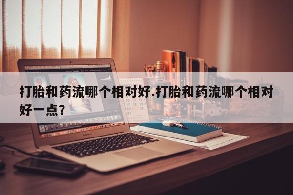 网上米非司酮片在线购买打胎和药流哪个相对好.打胎和药流哪个相对好一点？