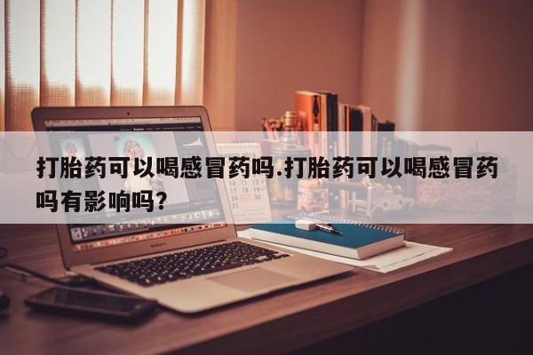 网上米非司酮片在线购买打胎药可以喝感冒药吗.打胎药可以喝感冒药吗有影响吗？