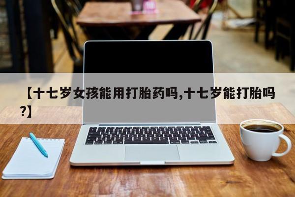 网上米非司酮片在线购买【十七岁女孩能用打胎药吗,十七岁能打胎吗?】