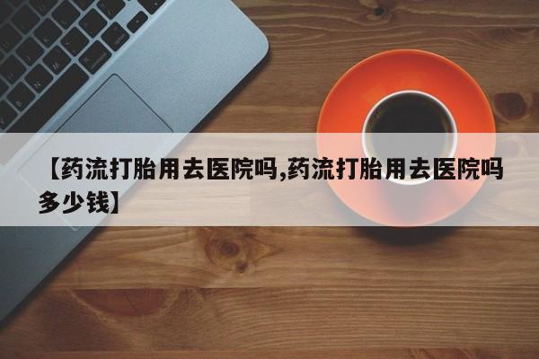 网上米非司酮片在线购买【药流打胎用去医院吗,药流打胎用去医院吗多少钱】