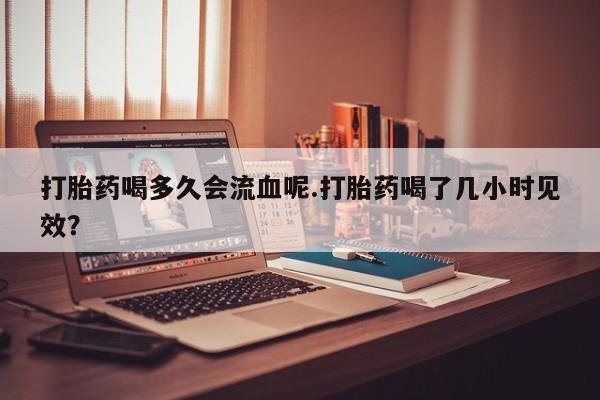 网上米非司酮片在线购买打胎药喝多久会流血呢.打胎药喝了几小时见效？