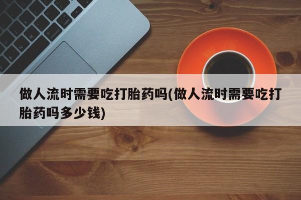 网上米非司酮片在线购买做人流时需要吃打胎药吗(做人流时需要吃打胎药吗多少钱)