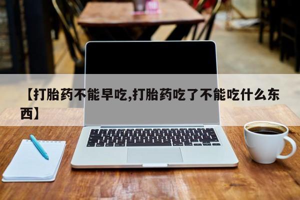 网上米非司酮片在线购买【打胎药不能早吃,打胎药吃了不能吃什么东西】