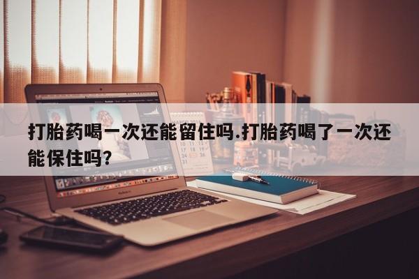 网上米非司酮片在线购买打胎药喝一次还能留住吗.打胎药喝了一次还能保住吗？