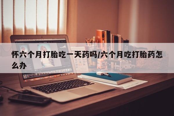 网上米非司酮片在线购买怀六个月打胎吃一天药吗/六个月吃打胎药怎么办
