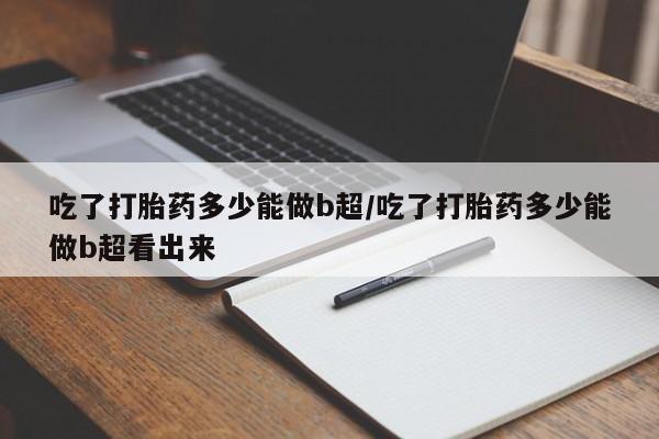 网上米非司酮片在线购买吃了打胎药多少能做b超/吃了打胎药多少能做b超看出来