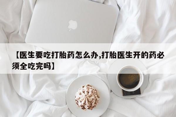 网上米非司酮片在线购买【医生要吃打胎药怎么办,打胎医生开的药必须全吃完吗】