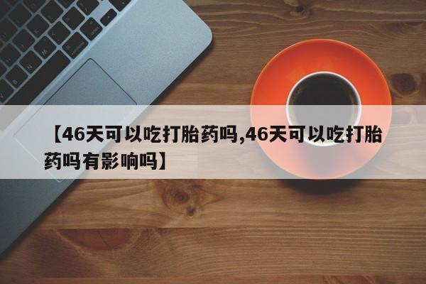 网上米非司酮片在线购买【46天可以吃打胎药吗,46天可以吃打胎药吗有影响吗】