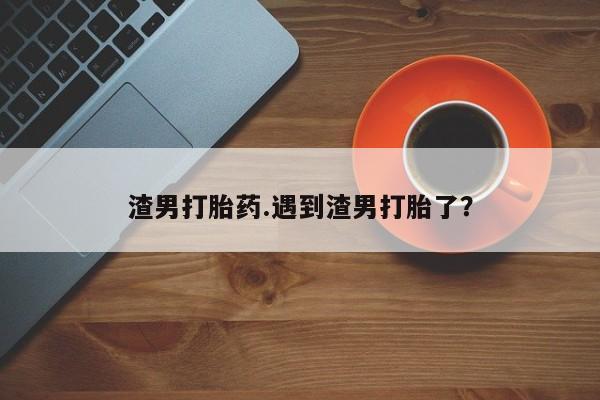 网上米非司酮片在线购买渣男打胎药.遇到渣男打胎了?