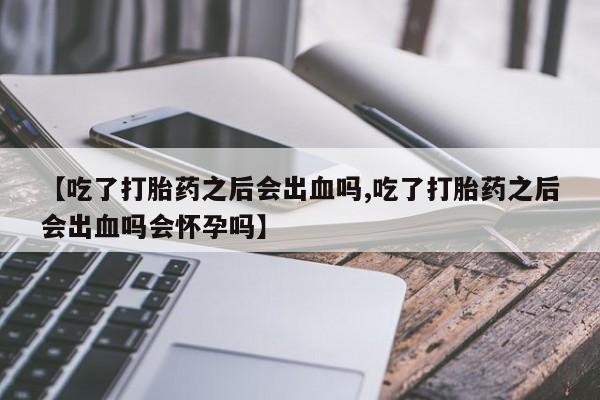 网上米非司酮片在线购买【吃了打胎药之后会出血吗,吃了打胎药之后会出血吗会怀孕吗】